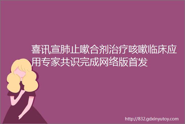 喜讯宣肺止嗽合剂治疗咳嗽临床应用专家共识完成网络版首发