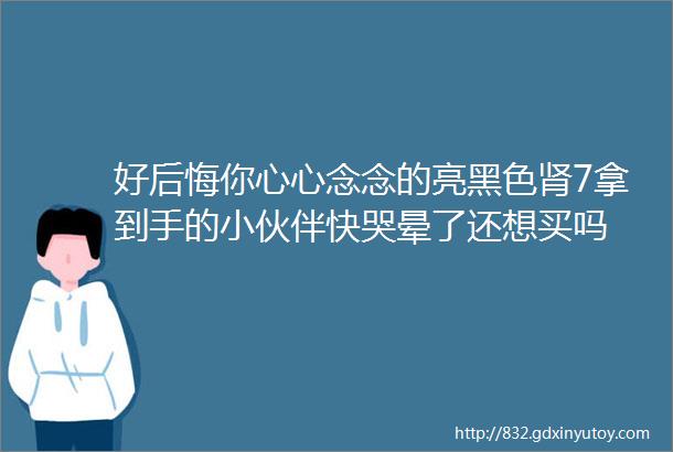 好后悔你心心念念的亮黑色肾7拿到手的小伙伴快哭晕了还想买吗