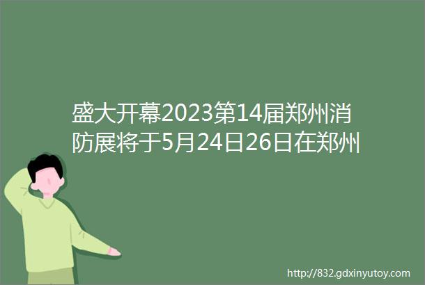 盛大开幕2023第14届郑州消防展将于5月24日26日在郑州国际会展中心隆重举办